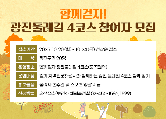 함께걷자! 광진둘레길 4코스 참여자 모집    ○ 접수기간: 2025. 10. 20.(월) ~ 10. 24.(금) 선착순 접수    ○ 대    상: 광진구민 20명    ○ 운영장소: 함께걷자 광진둘레길 4코스(중곡권역)    ○ 운영내용: 걷기 지역전문해설사와 함께하는 광진 둘레길 4코스 함께 걷기     ○ 홍보물품: 참여자 손수건 및 스포츠 양말 지급    ○ 신청방법: 유선접수(보건소 체력측정실 02-450-1586, 1599)