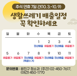 추석 연휴 7일 간(10. 3.~10. 9) 생활쓰레기 배출일정 꼭 확인하세요            일  월  화  수  목  금  토           1  정상배출  2  배출불가  3  정상배출  4  배출불가  5  배출불가  6  배출불가  7  정상배출  (특별수거)  8  배출불가  9  정상배출  10  정상배출  11  배출불가    〇 문의번호: 광진구 청소과 ☎ (주간) 02-450-7617, (야간) 450-1770