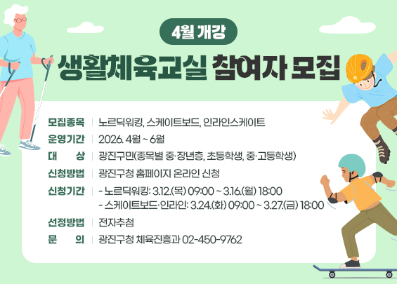 4월 개강 생활체육교실 참여자 모집    ▶ 모집종목 : 노르딕워킹, 스케이트보드, 인라인스케이트  ▶ 운영기간 : 2026. 4월 ~ 6월  ▶ 대    상 : 광진구민(종목별 중·장년층, 초등학생, 중·고등학생)  ▶ 신청방법 : 광진구청 홈페이지 온라인 신청  ▶ 신청기간   - 노르딕워킹: 3.12.(목) 09:00 ~ 3.16.(월) 18:00   - 스케이트보드·인라인: 3.24.(화) 09:00 ~ 3.27.(금) 18:00  ▶ 선정방법 : 전자추첨  ▶ 문    의 : 광진구청 체육진흥과 ☎02-450-9762