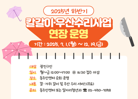 2025년 하반기 칼갈이·우산수리사업 연장 운영    ㅇ 기간 : 2025. 7. 1.(월) ~ 12. 19.(금)  ㅇ 대상 : 광진구민  ㅇ 일시 : 월~금 12:00~17:00  ※ 16:30 접수 마감  ㅇ 장소 : 동주민센터 순회 운영  ㅇ 내용 : 칼·가위 갈이 및 우산 수리 서비스(무료)  ㅇ 문의 : 동주민센터 또는 일자리청년과 ☎ 02-450-7058