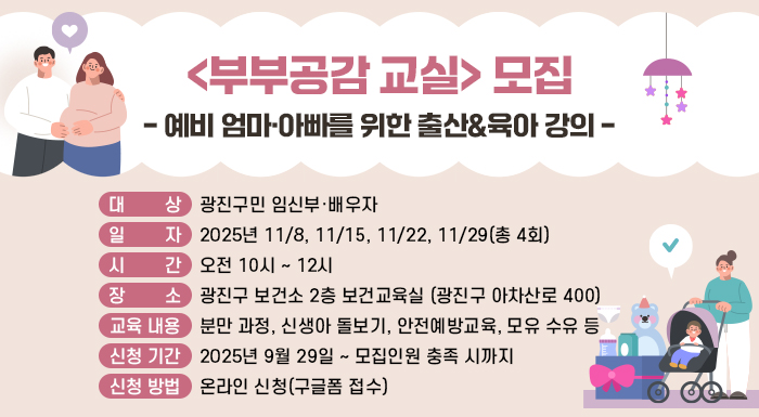 <부부공감 교실> 모집  - 예비 엄마·아빠를 위한 출산&육아 강의 -  ○ 대 상: 광진구민 임신부·배우자     ○ 일 자: 2025년 11/8, 11/15, 11/22, 11/29(총 4회)     ○ 시 간: 오전 10시 ~ 12시     ○ 장 소: 광진구 보건소 2층 보건교육실 (광진구 아차산로 400)     ○ 교육 내용  분만 과정, 신생아 돌보기, 안전예방교육, 모유 수유 등     ○ 신청 기간: 2025년 9월 29일 ~ 모집인원 충족 시까지     ○ 신청 방법: 온라인 신청(구글폼 접수)