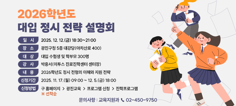 2026학년도 대입 정시 전략 설명회    ○ 일    시 : 2025. 12. 12.(금) 18:30~21:00     ○ 장    소 : 광진구청 5층 대강당(아차산로 400)     ○  대    상 : 대입 수험생 및 학부모 300명    ○  강    사 : 박중서(이투스 진로진학센터 센터장)    ○  내    용 : 2026학년도 정시 전형의 이해와 지원 전략    ○  신청기간 : 2025. 11. 17.(월) 09:00 ~ 12. 5.(금) 18:00    ○  신청방법 : 구 홈페이지 → 광진교육 → 프로그램 신청 → 진학프로그램 ※ 선착순    ○  문의사항 : 교육지원과 ☎ 02-450-975