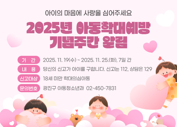 아이의 마음에 사랑을 심어주세요   2025년 아동학대예방 기념주간 알림    ○ 기    간: 2025. 11. 19(수) ~ 2025. 11. 25.(화), 7일 간  ○ 내    용: 당신의 신고가 아이를 구합니다. 신고는 112, 상담은 129  ○ 신고대상: 18세 미만 학대의심아동  〇 문의번호: 광진구 아동청소년과 ☎ 02-450-7831