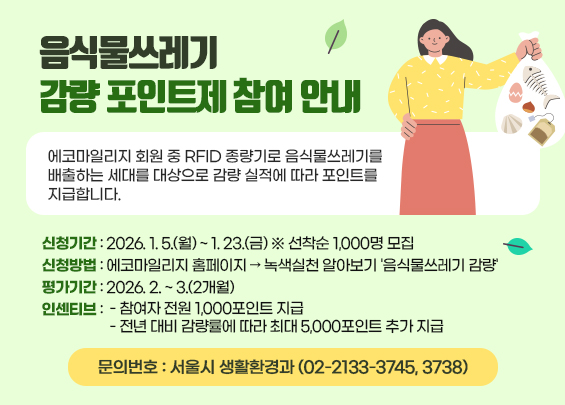 음식물쓰레기 감량 포인트제 참여 안내    에코마일리지 회원 중 RFID 종량기로 음식물쓰레기를 배출하는 세대를 대상으로 감량 실적에 따라 포인트를 지급합니다.    〇 신청기간 : 2026. 1. 5.(월) ~ 1. 23.(금) ※ 선착순 1,000명 모집  〇 신청방법 : 에코마일리지 홈페이지 → 녹색실천 알아보기 '음식물쓰레기 감량'   〇 평가기간: 2026. 2. ~ 3.(2개월)  〇 인센티브    - 참여자 전원 1,000포인트 지급   - 전년 대비 감량률에 따라 최대 5,000포인트 추가 지급  〇 문의번호 : 서울시 생활환경과 (02-2133-3745, 3738)