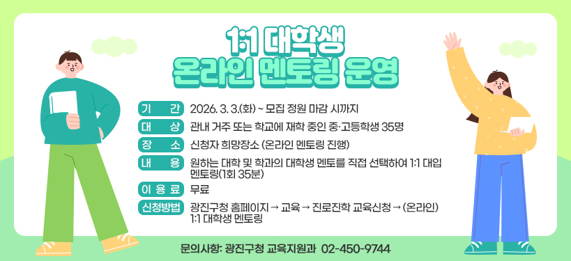 1:1 대학생 온라인 멘토링 운영  ○ 기    간: 2026. 3. 3.(화) ~ 모집 정원 마감 시까지   ○ 대    상: 관내 거주 또는 학교에 재학 중인 중·고등학생 35명  ○ 장    소: 신청자 희망장소 (온라인 멘토링 진행)  ○ 내    용: 원하는 대학 및 학과의 대학생 멘토를 직접 선택하여 1:1 대입 멘토링(1회 35분)  ○ 이 용 료: 무료  ○ 신청방법: 광진구청 홈페이지 → 교육 → 진로진학 교육신청 → (온라인) 1:1 대학생 멘토링  ○ 문의사항: 광진구청 교육지원과 ☎ 02-450-9744