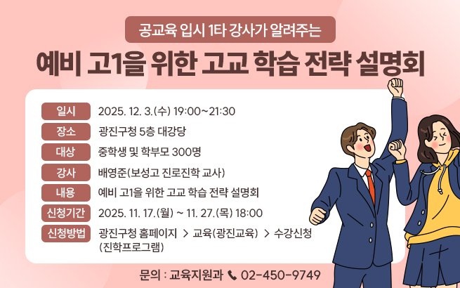 공교육 입시 1타 강사가 알려주는  예비 고1을 위한 고교 학습 전략 설명회    ㅇ 일시 : 2025. 12. 3.(수) 19:00~21:30  ㅇ 장소 : 광진구청 5층 대강당  ㅇ 대상 : 중학생 및 학부모 300명  ㅇ 강사 : 배영준(보성고 진로진학 교사)  ㅇ 내용 : 예비 고1을 위한 고교 학습 전략 설명회  ㅇ 신청기간 : 2025. 11. 17.(월) ~ 11. 27.(목) 18:00  ㅇ 신청방법 :   - 광진구청 홈페이지 → 교육(광진교육) → 수강신청(진학프로그램)  ㅇ 문의 : 교육지원과 ☎ 02-450-9749