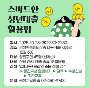 스마트한 청년대출 활용법  ○ 일시: 2025. 10. 28.(화) 19:30~21:30  ○ 장소: 평생학습센터 2층 다목적홀(자양로 15길 60)  ○ 대상: 광진구민 45명 (선착순)  ○ 내용: 신용 관리, 대출 종류 및 활용법  ○ 신청: 9.25.(목) 온라인 또는 전화 접수   ※ 광진구청 홈페이지 ▶ 교육 ▶ 수강신청 ▶ 기타교육  ○ 문의: 평생교육과 ☎ 02-450-9743