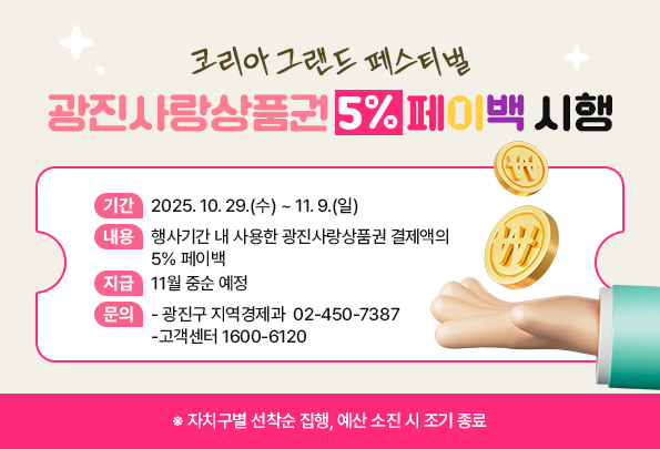 -코리아 그랜드 페스티벌-  광진사랑상품권 5% 페이백 시행    ㅇ 기간 : 2025. 10. 29.(수) ~ 11. 9.(일)  ㅇ 내용 : 행사기간 내 사용한            광진사랑상품권 결제액의 5% 페이백  ㅇ 지급 : 11월 중순 예정  ㅇ 문의 :   - 광진구 지역경제과 ☎ 02-450-7387   - 고객센터 ☎ 1600-6120  ※ 자치구별 선착순 집행, 예산 소진 시 조기 종료