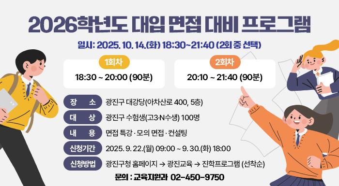 2026학년도 대입 면접 대비 프로그램    ㅇ 일시: 2025. 10. 14.(화) 18:30~21:40 (2회 중 선택)  - (1회차) 18:30 ~ 20:00 (90분), (2회차) 20:10 ~ 21:40 (90분)    ㅇ 장소: 광진구 대강당(아차산로 400, 5층)    ㅇ 대상: 광진구 수험생(고3·N수생) 100명    ㅇ 내용: 면접 특강 · 모의 면접 · 컨설팅    ㅇ 신청기간: 2025. 9. 22.(월) 09:00 ~ 9. 30.(화) 18:00    ㅇ 신청방법: 광진구청 홈페이지 → 광진교육 → 진학프로그램 (선착순)    ㅇ 문의: 교육지원과 ☎ 02-450-9750