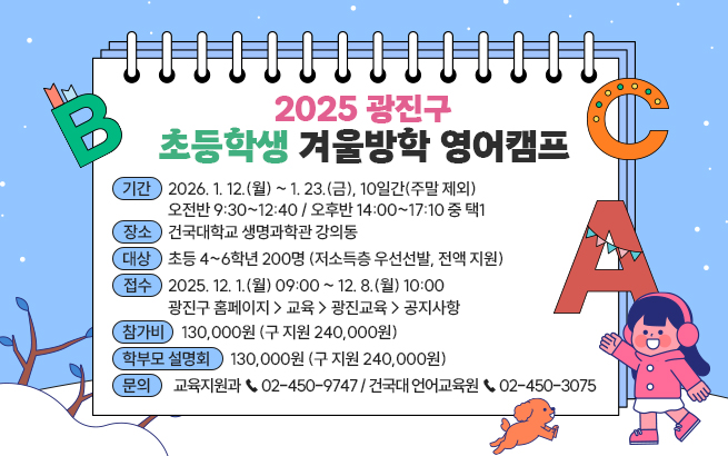 2025 광진구 초등학생 겨울방학 영어캠프    ㅇ 기간 : 2026. 1. 12.(월) ~ 1. 23.(금), 10일간(주말 제외)   - 오전반 9:30~12:40 / 오후반 14:00~17:10 중 택1  ㅇ 장소 : 건국대학교 생명과학관 강의동  ㅇ 대상 : 초등 4~6학년 200명 (저소득층 우선선발, 전액 지원)  ㅇ 접수 : 2025. 12. 1.(월) 09:00 ~ 12. 8.(월) 10:00   - 광진구 홈페이지 > 교육 > 광진교육 > 공지사항  ㅇ 참가비 : 130,000원 (구 지원 240,000원)  ㅇ 학부모 설명회 : 11. 27.(목) 18:30, 건국대 법과대학 102호  ㅇ 문의 : 교육지원과 ☎ 02-450-9747 / 건국대 언어교육원 ☎ 02-450-3075