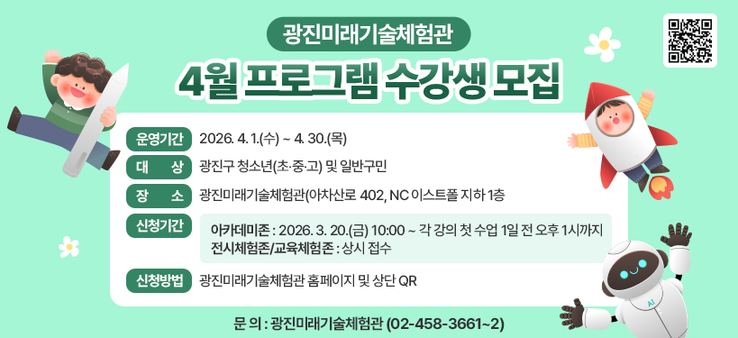 ○ 운영기간 : 2026. 4. 1.(수) ~ 4. 30.(목)  ○ 대 상 : 광진구 청소년(초‧중‧고) 및 일반구민  ○ 장 소 : 광진미래기술체험관(아차산로 402, NC 이스트폴 지하 1층  ○ 신청기간  - 아카데미존: 2026. 3. 20.(금) 10:00 ~ 각 강의 첫 수업 1일 전 오후 1시까지  - 전시체험존/교육체험존 : 상시 접수  ○ 신청방법 : 광진미래기술체험관 홈페이지 및 상단 QR  ○ 문 의 : 광진미래기술체험관(☎ 02-458-3661~2)