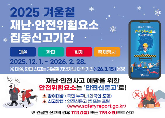 2025 겨울철 재난·안전위험요소 집중신고기간    대설 / 한파 / 화재 / 축제행사    2025. 12. 1. ~ 2026. 2. 28.    ※ 대설, 한파 신고는 겨울철 자연재난 대책기간(~26. 3. 15.) 운영    재난·안전사고 예방을 위한 안전위험요소는 '안전신문고'로!     - 참여대상 : 국민 누구나(외국인 포함)   - 신고방법 : 안전신문고 앱 또는 포털                (www.safetyreport.go.kr)    ※ 긴급한 신고의 경우 112(경찰) 또는 119(소방)으로 신고
