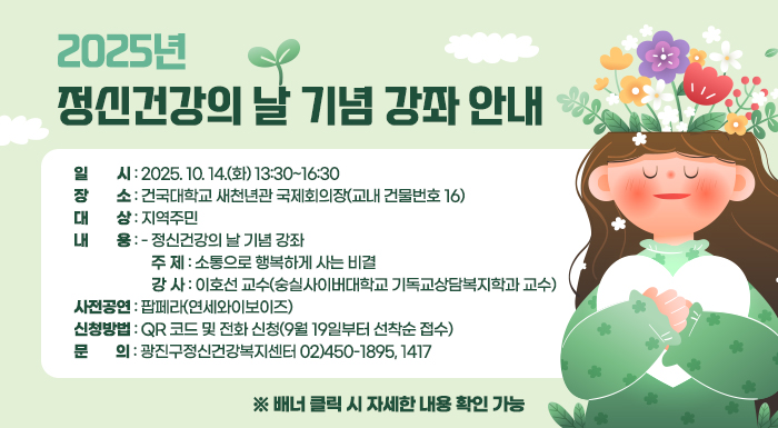 < 2025년 정신건강의 날 기념 강좌 안내 >    □ 일    시 : 2025. 10. 14.(화) 13:30~16:30   □ 장    소 : 건국대학교 새천년관 국제회의장(교내 건물번호 16)  □ 대    상 : 지역주민  □ 내    용   - 정신건강의 날 기념 강좌      주  제 : 소통으로 행복하게 사는 비결       강  사 : 이호선 교수(숭실사이버대학교 기독교상담복지학과 교수)    - 사전공연: 팝페라(연세와이보이즈)   □ 신청방법 : QR 코드 및 전화 신청(9월 19일부터 선착순 접수)  □ 문    의 : 광진구정신건강복지센터 02)450-1895, 1417    ※ 배너 클릭 시 자세한 내용 확인 가능