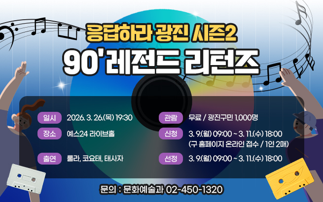 응답하라 광진 시즌2 90’ 레전드 리턴즈  ▶ 일시: 2026. 3. 26.(목) 19:30 ▶ 장소: 예스24 라이브홀 ▶ 출연: 룰라, 코요태, 태사자 ▶ 관람: 무료 / 광진구민 1,000명 ▶ 신청: 3. 9.(월) 09:00 ~ 3. 11.(수) 18:00        (구 홈페이지 온라인 접수 / 1인 2매) ▶ 선정: 전산 무작위 추첨 ▶ 문의: 문화예술과 02-450-1320