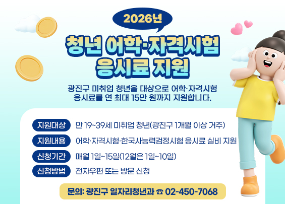 2026년 청년 어학·자격시험 응시료 지원    광진구 미취업 청년을 대상으로 어학·자격시험 응시료를 연 최대 15만 원까지 지원합니다.    ○지원대상: 만 19~39세 미취업 청년(광진구 1개월 이상 거주)    ○지원내용: 어학·자격시험·한국사능력검정시험 응시료 실비 지원      ○신청기간: 매월 1일~15일(12월은 1일~10일)      ○신청방법: 전자우편 또는 방문 신청      ○문의: 광진구 일자리청년과 ☎ 02-450-7068