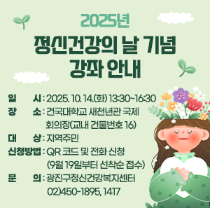 < 2025년 정신건강의 날 기념 강좌 안내 >    □ 일    시 : 2025. 10. 14.(화) 13:30~16:30   □ 장    소 : 건국대학교 새천년관 국제회의장                (교내 건물번호 16)  □ 대    상 : 지역주민  □ 신청방법 : QR 코드 및 전화 신청                (9월 19일부터 선착순 접수)  □ 문    의 : 광진구정신건강복지센터                02)450-1895, 1417
