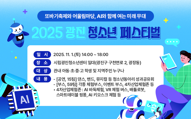 또바기축제와 어울림마당, AI와 함께 여는 미래 무대   2025 광진 청소년 페스티벌  ○ 일    시 : 2025. 11. 1.(토) 14:00 ~ 18:00  ○ 장    소 : 시립광진청소년센터 일대(광진구 구천면로 2, 광장동)  ○ 대    상 : 관내 아동‧초‧중‧고 학생 및 지역주민 누구나  ○ 내    용    - [공연, 15팀] 댄스, 밴드, 뮤지컬 등 청소년동아리 성과공유회    - [부스, 59팀] 각종 체험부스, 이벤트 부스, 4차산업체험존 등       • 4차산업체험존 : AI 바둑체험, VR 체험 버스, 배틀로봇,                         스마트테이블 핑퐁, AI 키오스크 체험 등