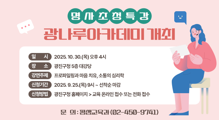 명사초청특강 광나루아카데미 개최   ○ 일    시: 2025. 10. 30.(목) 오후 4시   ○ 장    소: 광진구청 5층 대강당   ○ 강연주제: 프로파일링과 마음 치유, 소통의 심리학   ○ 신청기간: 2025. 9. 25.(목) 9시 ~ 선착순 마감   ○ 신청방법: 광진구청 홈페이지 > 교육 온라인 접수 또는 전화 접수   ○ 문    의: 평생교육과(☎ 02-450-9741)