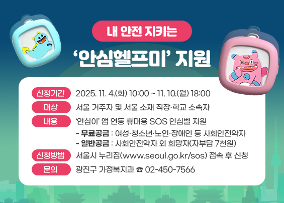 ㅇ 신청기간 : 2025. 11. 4.(화) 10:00 ~ 11. 10.(월) 18:00  ㅇ 대상 : 서울 거주자 및 서울 소재 직장·학교 소속자  ㅇ 내용 : ‘안심이’ 앱 연동 휴대용 SOS 안심벨 지원   - 무료공급 : 여성·청소년·노인·장애인 등 사회안전약자   - 일반공급 : 사회안전약자 외 희망자(자부담 7천원)  ㅇ 신청방법 :   - 서울시 누리집(www.seoul.go.kr/sos) 접속 후 신청  ㅇ 문의 : 광진구 가정복지과 ☎ 02-450-7566