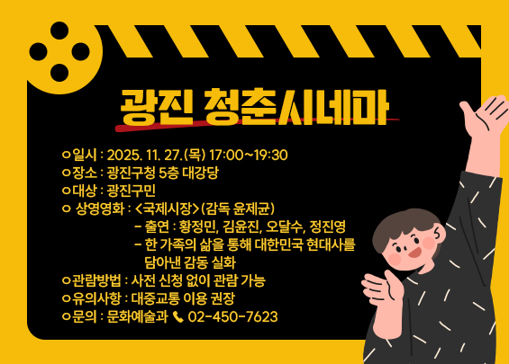 광진 청춘시네마    ㅇ 일시 : 2025. 11. 27.(목) 17:00~19:30  ㅇ 장소 : 광진구청 5층 대강당  ㅇ 대상 : 광진구민  ㅇ 상영영화 : <국제시장>(감독 윤제균)   - 출연 : 황정민, 김윤진, 오달수, 정진영   - 한 가족의 삶을 통해 대한민국 현대사를 담아낸 감동 실화  ㅇ 관람방법 : 사전 신청 없이 관람 가능  ㅇ 유의사항 : 대중교통 이용 권장  ㅇ 문의 : 문화예술과 ☎ 02-450-7623