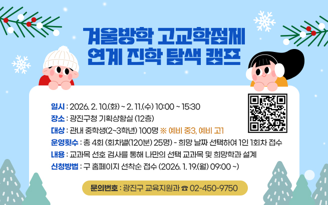 <겨울방학 고교학점제 연계 진학 탐색 캠프> QR 코드  〇 일    시: 2026. 2. 10.(화) ~ 2. 11.(수) 10:00 ~ 15:30  〇 장    소: 광진구청 기획상황실 (12층)  〇 대    상: 관내 중학생(2~3학년) 100명 ※ 예비 중3, 예비 고1  〇 운영횟수: 총 4회 (회차별(120분) 25명) - 희망 날짜 선택하여 1인 1회차 접수  〇 내    용: 교과목 선호 검사를 통해 나만의 선택 교과목 및 희망학과 설계  〇 신청방법: 구 홈페이지 선착순 접수 (2026. 1. 19.(월) 09:00 ~)  〇 문의번호: 광진구 교육지원과 ☎ 02-450-9750  첨부파일