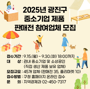 2025년 광진구 중소기업 제품 판매전 참여업체 모집  ○ 접수기간: 9.15.(월) ~ 9.30.(화) 18:00까지 ○ 대상: 관내 중소기업 및 소상공인           (직접 생산 제품 보유 업체) ○ 모집규모: 45개 업체 (판매전 35, 플리마켓 10) ○ 접수방법: 구청 홈페이지 온라인 접수 ○ 문의: 지역경제과 ☎ 02-450-7317