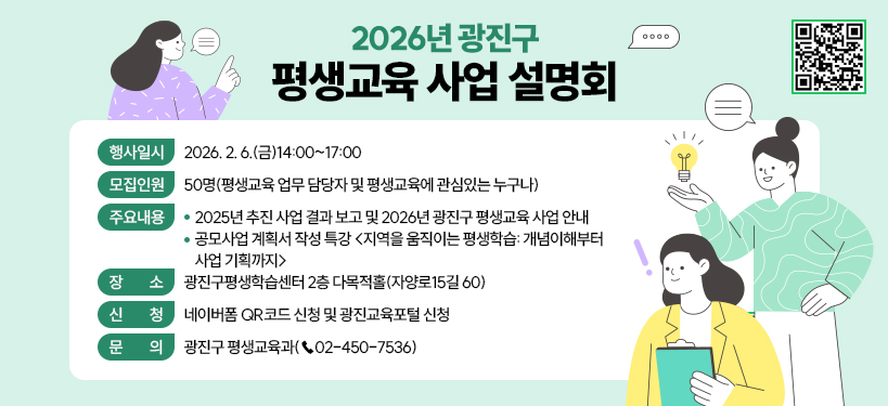 2026년 광진구 평생교육 사업 설명회  〇 행사일시: 2026. 2. 6.(금)14:00~17:00  〇 모집인원: 50명(평생교육 업무 담당자 및 평생교육에 관심있는 누구나)  〇 주요내용     - 2025년 추진 사업 결과 보고 및 2026년 광진구 평생교육 사업 안내     - 공모사업 계획서 작성 특강 <지역을 움직이는 평생학습: 개념이해부터 사업 기획까지>  〇 장    소: 광진구평생학습센터 2층 다목적홀(자양로15길 60)  〇 신    청: 네이버폼 QR코드 신청 및 광진교육포털 신청  〇 문    의: 광진구 평생교육과(☎02-450-7536)