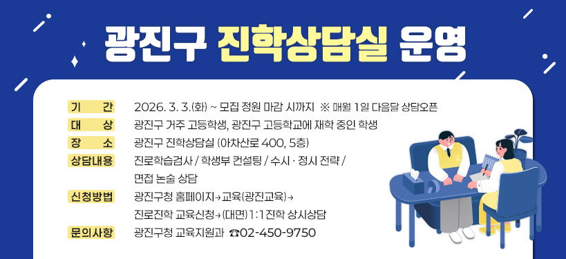 광진구 진학상담실 운영    ○ 기    간: 2026. 3. 3.(화) ~ 모집 정원 마감 시까지  ※ 매월 1일 다음달 상담오픈  ○ 대    상: 광진구 거주 고등학생, 광진구 고등학교에 재학 중인 학생  ○ 장    소: 광진구 진학상담실 (아차산로 400, 5층)  ○ 상담내용: 진로학습검사 / 학생부 컨설팅 / 수시 · 정시 전략 / 면접 논술 상담  ○ 신청방법: 광진구청 홈페이지 → 교육(광진교육) → 진로진학 교육신청 → (대면)1:1진학 상시상담  ○ 문의사항: 광진구청 교육지원과 ☎ 02-450-9750