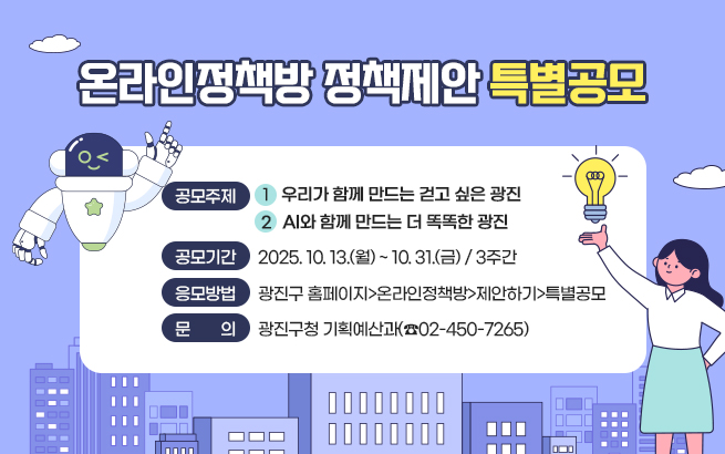 온라인정책방 정책제안 특별공모  ○ 공모주제    ① 우리가 함께 만드는 걷고 싶은 광진    ② AI와 함께 만드는 더 똑똑한 광진  ○ 공모기간 : 2025. 10. 13.(월) ~ 10. 31.(금) / 3주간  ○ 응모방법 : 온라인 접수(광진구 홈페이지>온라인정책방>제안하기>특별공모)  ○ 문    의 : 광진구청 기획예산과(☎02-450-7265)