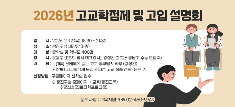 2026년 고교학점제 및 고입 설명회  ○ 일    시: 2026. 2. 12.(목) 18:30 ~ 21:30  ○ 장    소: 광진구청 대강당 (5층)  ○ 대    상: 중학생 및 학부모 400명  ○ 강    사: 윤윤구 (EBSi 입시 대표강사), 왕정건 (2026 광남고 수능 만점자)  ○ 내    용     - [1부] 선배에게 듣는 고교 공부법 노하우 (왕정건)     - [2부] 고교학점제 도입에 따른 고교 학습 전략 (윤윤구)  ○ 신청방법: 구홈페이지 선착순 접수     ※ 광진구청 홈페이지 → 교육(광진교육) → 수강신청(진로진학프로그램)  ○ 문의사항: 교육지원과 ☎ 02-450-9749