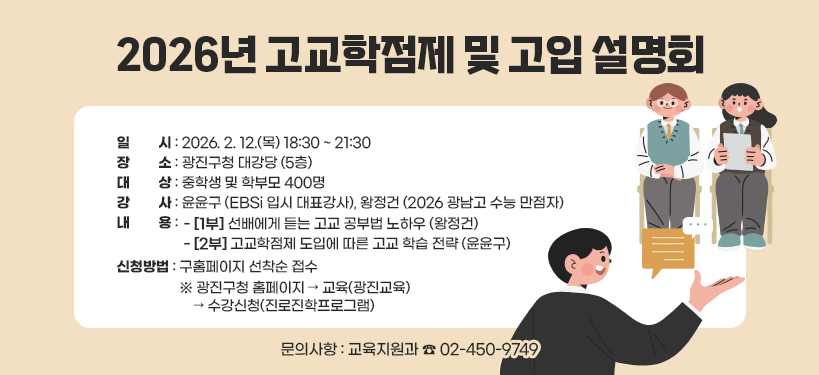 2026년 고교학점제 및 고입 설명회;일시: 2026. 2. 12.(목) 18:30 ~ 21:30; 장소: 광진구청 대강당 (5층); 대상: 중학생 및 학부모 400명; 강사: 윤윤구 (EBSi 입시 대표강사), 왕정건 (2026 광남고 수능 만점자);내용:- [1부] 선배에게 듣는 고교 공부법 노하우 (왕정건),- [2부] 고교학점제 도입에 따른 고교 학습 전략 (윤윤구);신청방법: 구홈페이지 선착순 접수,※ 광진구청 홈페이지 → 교육(광진교육) → 수강신청(진로진학프로그램);문의사항: 교육지원과 ☎ 02-450-9749
