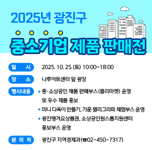 2025년 광진구 중소기업 제품 판매전    ○ 일    시 : 2025. 10. 25.(토) 10:00~18:00     ○ 장    소 : 나루아트센터 앞 광장     ○ 행사내용       - 중·소상공인 제품 판매부스(플리마켓) 운영 및 우수 제품 홍보        - 미니 다육이 만들기, 가훈 캘리그라피 체험부스 운영       - 광진땡겨요상품권, 소상공인원스톱지원센터 홍보부스 운영     ○ 문 의 처 : 광진구 지역경제과(☎02-450-7317)