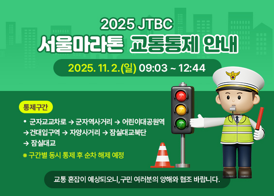 2025 JTBC 서울마라톤 교통통제 안내    ㅇ 일시 : 2025. 11. 2.(일) 09:03 ~ 12:44  ㅇ 통제구간 :   - 군자교교차로 → 군자역사거리 → 어린이대공원역 →     건대입구역 → 자양사거리 → 잠실대교북단 → 잠실대교  ※ 구간별 동시 통제 후 순차 해제 예정    교통 혼잡이 예상되오니,  구민 여러분의 양해와 협조 바랍니다.