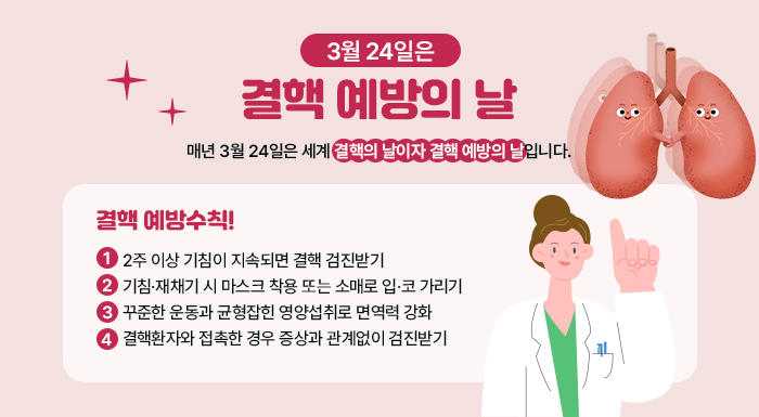 3월 24일은 결핵 예방의 날    매년 3월 24일은 세계 결핵의 날이자  결핵 예방의 날입니다.    결핵 예방수칙!  ▶ 2주 이상 기침이 지속되면 결핵 검진받기  ▶ 기침·재채기 시 마스크 착용 또는 소매로 입·코 가리기  ▶ 꾸준한 운동과 균형잡힌 영양섭취로 면역력 강화  ▶ 결핵환자와 접촉한 경우 증상과 관계없이 검진받기