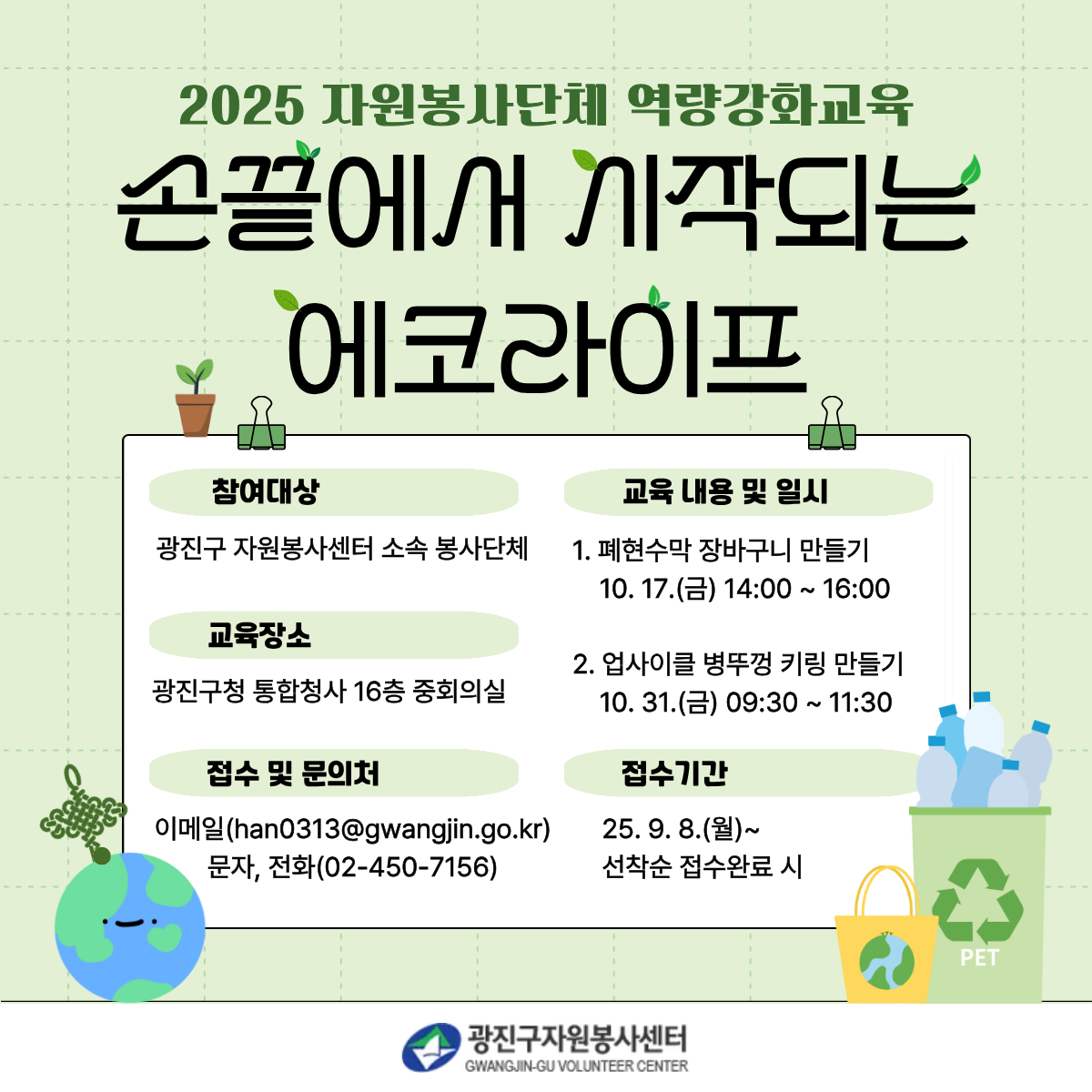 2025 자원봉사단체 역량강화교육 손끝에서 시작되는 에코라이프  참여대상 광진구 자원봉사센터 소속 봉사단체  교육장소 광진구청 통합청사 16층 중회의실  교육 내용 및 일시 1. 폐현수막 장바구니 만들기    10. 17.(금) 14:00 ~ 16:00 2. 업사이클 병뚜껑 키링 만들기    10. 31.(금) 09:30 ~ 11:30  접수 및 문의처 이메일(han0313@gwangjin.go.kr) 문자, 전화(02-450-7156)  접수기간 25. 9. 8.(수)~ 선착순 접수완료 시  광진구자원봉사센터 GWANGJIN-GU VOLUNTEER CENTER
