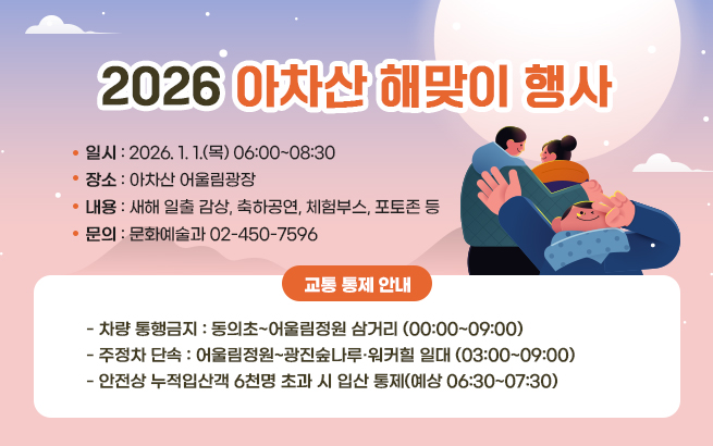 2026 아차산 해맞이 행사    ○일시 : 2026. 1. 1.(목) 06:00~08:30  ○장소 : 아차산 어울림광장  ○내용 : 새해 일출 감상, 축하공연, 체험부스, 포토존 등  ○문의 : 문화예술과 02-450-7596    ※ 교통 통제 안내   - 차량 통행금지 : 동의초~어울림정원 삼거리 (00:00~09:00)   - 주정차 단속 : 어울림정원~광진숲나루·워커힐 일대 (03:00~09:00)   - 안전상 누적입산객 6천명 초과 시 입산 통제(예상 06:30~07:30)