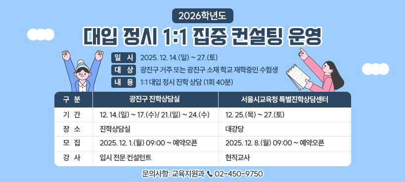 <2026학년도 대입 정시 1:1 집중 컨설팅 운영>  〇 일    시: 2025. 12. 14.(일) ~ 27.(토)  〇 대    상: 광진구 거주 또는 광진구 소재 학교 재학중인 수험생  〇 내    용: 1:1 대입 정시 진학 상담 (1회 40분)  구   분  광진구 진학상담실  서울시교육청 특별진학상담센터  기   간  12. 14.(일) ~ 17.(수)/ 21.(일) ~ 24.(수)  12. 25.(목) ~ 27.(토)  장   소  진학상담실  대강당   모   집  2025. 12. 1.(월) 09:00 ~ 예약오픈  2025. 12. 8.(월) 09:00 ~ 예약오픈  강   사  입시 전문 컨설턴트  현직교사    〇 문의사항: 교육지원과 ☎ 02-450-9750