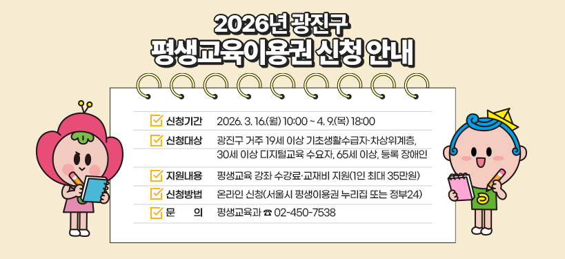2026년 광진구 평생교육이용권 신청 안내    ▶ 신청기간: 2026. 3. 16.(월) 10:00 ~ 4. 9.(목) 18:00  ▶ 신청대상: 광진구 거주 19세 이상 기초생활수급자·차상위계층,                 30세 이상 디지털교육 수요자, 65세 이상, 등록 장애인  ▶ 지원내용: 평생교육 강좌 수강료·교재비 지원(1인 최대 35만원)  ▶ 신청방법: 온라인 신청(서울시 평생이용권 누리집 또는 정부24)  ▶ 문     의: 평생교육과 ☎ 02-450-7538