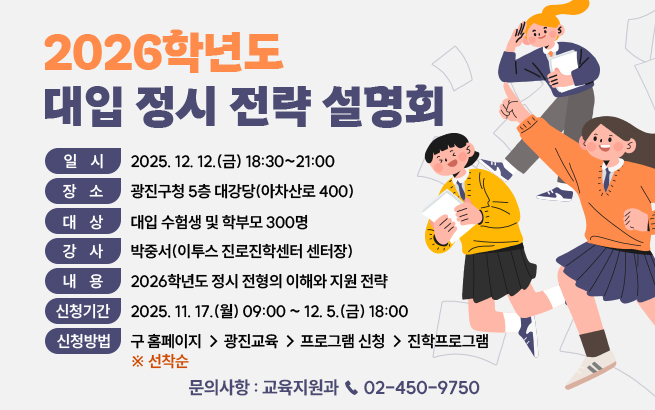 2026학년도 대입 정시 전략 설명회    ○ 일    시 : 2025. 12. 12.(금) 18:30~21:00     ○ 장    소 : 광진구청 5층 대강당(아차산로 400)     ○  대    상 : 대입 수험생 및 학부모 300명    ○  강    사 : 박중서(이투스 진로진학센터 센터장)    ○  내    용 : 2026학년도 정시 전형의 이해와 지원 전략    ○  신청기간 : 2025. 11. 17.(월) 09:00 ~ 12. 5.(금) 18:00    ○  신청방법 : 구 홈페이지 → 광진교육 → 프로그램 신청 → 진학프로그램 ※ 선착순    ○  문의사항 : 교육지원과 ☎ 02-450-975