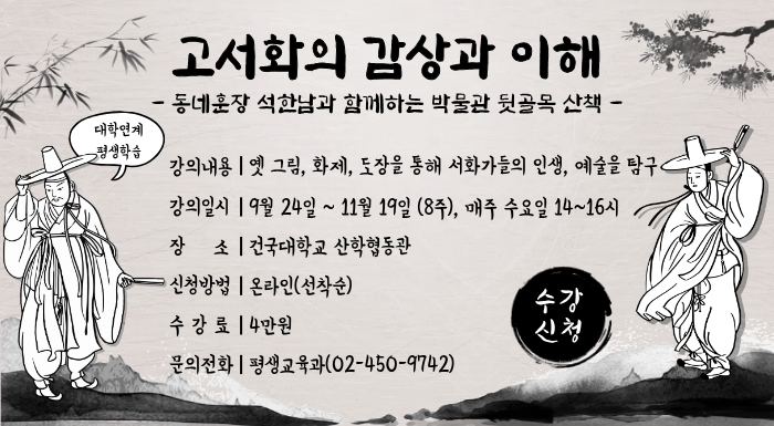 고서화의 감상과 이해 – 동네훈장 석한남과 함께하는 박물관 뒷골목 산책 –  강의내용 | 옛 그림, 화제, 도장을 통해 서화가들의 인생, 예술을 탐구 강의일시 | 9월 24일 ~ 11월 19일 (8주), 매주 수요일 14~16시 장   소 | 건국대학교 산학협동관 신청방법 | 온라인(선착순) 수 강 료 | 4만원 문의전화 | 평생교육과(02-450-9742)  [원형 배지] 수강 신청