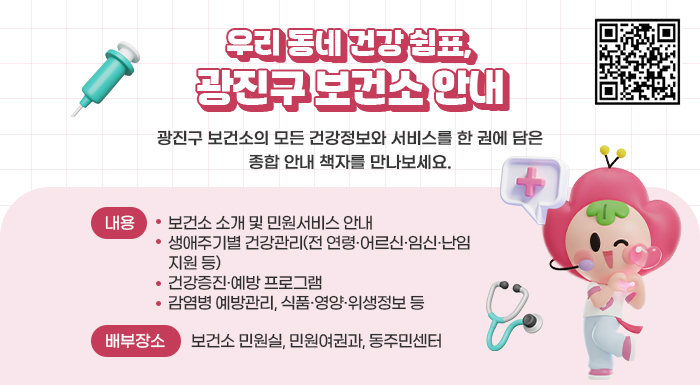 우리 동네 건강 쉼표, 광진구 보건소 안내    광진구 보건소의 모든 건강정보와 서비스를 한 권에 담은  종합 안내 책자를 만나보세요.    ○ 내용   - 보건소 소개 및 민원서비스 안내   - 생애주기별 건강관리(전 연령·어르신·임신·난임 지원 등)   - 건강증진·예방 프로그램   - 감염병 예방관리, 식품·영양·위생정보 등  ○ 배부장소: 보건소 민원실, 민원여권과, 동주민센터