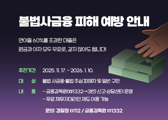 불법사금융 피해 예방 안내      연이율 60%를 초과한 대출은  원금과 이자 모두 무효로, 갚지 않아도 됩니다!    〇 추진기간: 2025. 11. 17. ~ 2026. 1. 10.  〇 대    상: 불법 사금융·불법 추심 피해자 및 일반 구민  〇 내    용   - 금융감독원(☎1332→3번) 신고·상담센터 운영   - 무료 채무자대리인 제도 이용 가능  〇 문의: 경찰청 ☎112 / 금융감독원 ☎1332