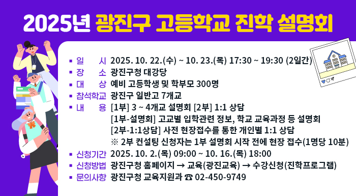 2025년 광진구 고등학교 입학 설명회     ○ 일    시: 2025. 10. 22.(화) ~ 10. 23. 17:30 ~ 19:30 (2일간)     ○ 장    소: 광진구청 대강당     ○ 대    상: 예비 고등학생 및 학부모 300명     ○ 참석학교: 광진구 일반고 7개교     ○ 내    용: [1부] 3 ~ 4개교 설명회 [2부] 1:1 상담      - [1부-설명회] 고교별 입학관련 정보, 학교 교육과정 등 설명회      - [2부-1:1상담] 사전 현장접수를 통한 개인별 1:1 상담       ※ 2부 컨설팅 신청자는 1부 설명회 시작 전에 현장 접수(1명당 10분)     ○ 신청기간: 2025. 10. 2.(목) 09:00 ~ 10. 16.(목) 18:00     ○ 신청방법: 광진구청 홈페이지 → 교육(광진교육) → 수강신청(진학프로그램)     ○ 문의사항: 광진구청 교육지원과 ☎ 02-450-9749