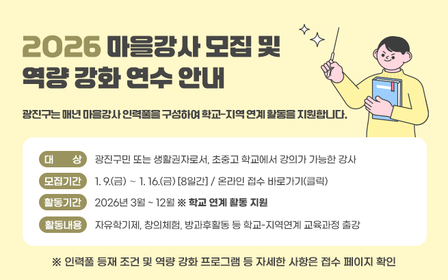 2026 마을강사 모집 및 역량 강화 연수 안내  광진구는 매년 마을강사 인력풀을 구성하여 학교-지역 연계 활동을 지원합니다.       ○ 대    상 : 광진구민 또는 생활권자로서, 초중고 학교에서 강의가 가능한 강사    ○ 모집기간 : 1. 9.(금) ∼ 1. 16.(금) [8일간] / 온라인 접수 바로가기(클릭)    ○ 활동기간 : 2026년 3월 ~ 12월 ※ 학교 연계 활동 지원    ○ 활동내용 : 자유학기제, 창의체험, 방과후활동 등 학교-지역연계 교육과정 출강     ※ 인력풀 등재 조건 및 역량 강화 프로그램 등 자세한 사항은 접수 페이지 확인