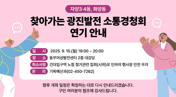 자양3·4동, 화양동   찾아가는 광진발전 소통경청회 연기 안내     일시 : 2025. 9. 15.(월) 19:00 ~ 20:00  장소 : 동부여성발전센터 2층 대강당  취소사유 :  건대입구역 노점 철거관련 집회(시위)로 인하여 행사장 안전 우려  문의 기획예산과(02-450-7262)     향후 개최 일정은 확정하는 대로 다시 안내드리겠습니다.  구민 여러분의 협조에 감사드립니다.