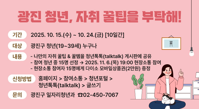 광진청년, 자취 꿀팁을 부탁해!  ㅇ 기간: 2025. 10. 15.(수) ~ 10. 24.(금) [10일간]  ㅇ 대상: 광진구 청년(19~39세) 누구나  ㅇ 내용   - 나만의 자취 꿀팁 & 꿀템을 청년톡톡(talktalk) 게시판에 공유   - 참여 청년 중 15명 선정 → 2025. 11. 6.(목) 19:00 현장소통 참여   - 현장소통 참여자 15명에게 다이소 모바일상품권(2만원) 증정  ㅇ 신청방법: 홈페이지 > 참여소통 > 청년포털 > 청년톡톡(talktalk) > 글쓰기  ㅇ 문의: 광진구 일자리청년과 ☎ 02-450-7067