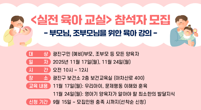 <실전 육아 교실> 참석자 모집  - 부모님, 조부모님을 위한 육아 강의 -     ○ 대 상: 광진구민 (예비)부모, 조부모 등 모든 양육자     ○ 일 자: 2025년 11월 17일(월), 11월 24일(월)     ○ 시 간: 오전 10시 ~ 12시     ○ 장 소: 광진구 보건소 2층 보건교육실 (아차산로 400)     ○ 교육 내용  11월 17일(월): 우리아이, 문제행동 이해와 훈육  11월 24일(월): 영아기 양육자가 알아야 할 최소한의 발달지식     ○ 신청 기간: 9월 15일 ~ 모집인원 충족 시까지(선착순 신청)