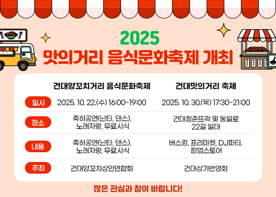 2025 맛의거리 음식문화축제 개최       건대양꼬치거리 음식문화축제   건대맛의거리 축제  일시  2025. 10. 22.(수) 16:00~19:00    2025. 10. 30.(목) 17:00~21:00  장소  동일로18길 일대  건대청춘뜨락 및 동일로22길 일대  내용  축하공연(난타, 댄스),   노래자랑, 무료시식  버스킹, 프리마켓, DJ파티,   팝업스토어  주최  건대양꼬치상인연합회  건대상가번영회    많은 관심과 참여 바랍니다!