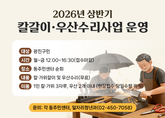 2026년 상반기 칼갈이·우산수리사업 운영    ▶ 대상: 광진구민  ▶ 시간: 월~금 12:00~16:30(접수마감)  ▶ 장소: 동주민센터 순회  ▶ 내용: 칼·가위갈이 및 우산수리(무료)  ▶ 이용: 1인 칼·가위 3자루, 우산 2개 이내   (현장접수·당일수령 원칙)  ▶ 문의: 각 동주민센터, 일자리청년과(02-450-7058)