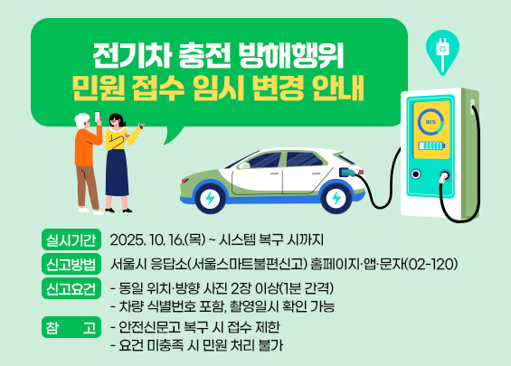 전기차 충전 방해행위 민원 접수 임시 변경 안내  ㅇ 실시기간 : 2025. 10. 16.(목) ~ 시스템 복구 시까지  ㅇ 신고방법 :   - 서울시 응답소(서울스마트불편신고) 홈페이지·앱·문자(02-120)  ㅇ 신고요건 :   - 동일 위치·방향 사진 2장 이상(1분 간격)   - 차량 식별번호 포함, 촬영일시 확인 가능  ㅇ 참고 :   - 안전신문고 복구 시 접수 제한   - 요건 미충족 시 민원 처리 불가